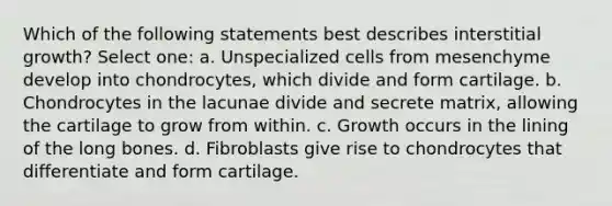 Which of the following statements best describes interstitial growth? Select one: a. Unspecialized cells from mesenchyme develop into chondrocytes, which divide and form cartilage. b. Chondrocytes in the lacunae divide and secrete matrix, allowing the cartilage to grow from within. c. Growth occurs in the lining of the long bones. d. Fibroblasts give rise to chondrocytes that differentiate and form cartilage.