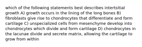 which of the following statements best describes intertsitial growth A) growth occurs in the lining of the long bones B) fibroblasts give rise to chondrocytes that differentiate and form cartilage C) unspecialized cells from mesenchyme develop into chondrocytes which divide and form cartilage D) chondrocytes in the lacunae divide and secrete matrix, allowing the cartilage to grow from within