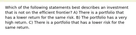 Which of the following statements best describes an investment that is not on the efficient frontier? A) There is a portfolio that has a lower return for the same risk. B) The portfolio has a very high return. C) There is a portfolio that has a lower risk for the same return.