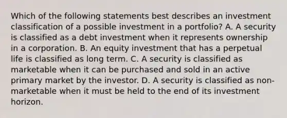 Which of the following statements best describes an investment classification of a possible investment in a portfolio? A. A security is classified as a debt investment when it represents ownership in a corporation. B. An equity investment that has a perpetual life is classified as long term. C. A security is classified as marketable when it can be purchased and sold in an active primary market by the investor. D. A security is classified as non-marketable when it must be held to the end of its investment horizon.