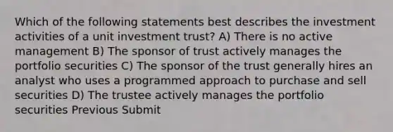 Which of the following statements best describes the investment activities of a unit investment trust? A) There is no active management B) The sponsor of trust actively manages the portfolio securities C) The sponsor of the trust generally hires an analyst who uses a programmed approach to purchase and sell securities D) The trustee actively manages the portfolio securities Previous Submit