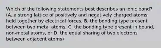 Which of the following statements best describes an ionic bond? (A. a strong lattice of positively and negatively charged atoms held together by electrical forces, B. the bonding type present between two metal atoms, C. the bonding type present in bound, non-metal atoms, or D. the equal sharing of two electrons between adjacent atoms)