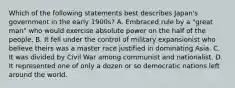 Which of the following statements best describes Japan's government in the early 1900s? A. Embraced rule by a "great man" who would exercise absolute power on the half of the people. B. It fell under the control of military expansionist who believe theirs was a master race justified in dominating Asia. C. It was divided by Civil War among communist and nationalist. D. It represented one of only a dozen or so democratic nations left around the world.