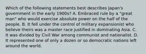 Which of the following statements best describes Japan's government in the early 1900s? A. Embraced rule by a "great man" who would exercise absolute power on the half of the people. B. It fell under the control of military expansionist who believe theirs was a master race justified in dominating Asia. C. It was divided by Civil War among communist and nationalist. D. It represented one of only a dozen or so democratic nations left around the world.