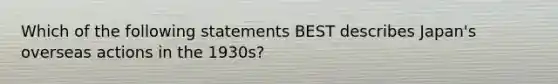 Which of the following statements BEST describes Japan's overseas actions in the 1930s?