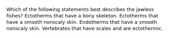 Which of the following statements best describes the jawless fishes? Ectotherms that have a bony skeleton. Ectotherms that have a smooth nonscaly skin. Endotherms that have a smooth nonscaly skin. Vertebrates that have scales and are ectothermic.