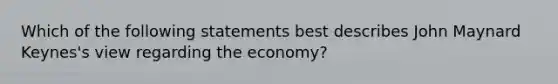 Which of the following statements best describes John Maynard Keynes's view regarding the economy?