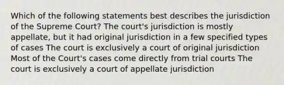 Which of the following statements best describes the jurisdiction of the Supreme Court? The court's jurisdiction is mostly appellate, but it had original jurisdiction in a few specified types of cases The court is exclusively a court of original jurisdiction Most of the Court's cases come directly from trial courts The court is exclusively a court of appellate jurisdiction