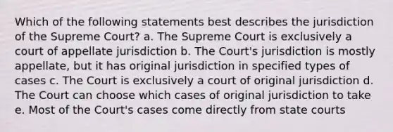 Which of the following statements best describes the jurisdiction of the Supreme Court? a. The Supreme Court is exclusively a court of appellate jurisdiction b. The Court's jurisdiction is mostly appellate, but it has original jurisdiction in specified types of cases c. The Court is exclusively a court of original jurisdiction d. The Court can choose which cases of original jurisdiction to take e. Most of the Court's cases come directly from state courts