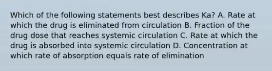 Which of the following statements best describes Ka? A. Rate at which the drug is eliminated from circulation B. Fraction of the drug dose that reaches systemic circulation C. Rate at which the drug is absorbed into systemic circulation D. Concentration at which rate of absorption equals rate of elimination