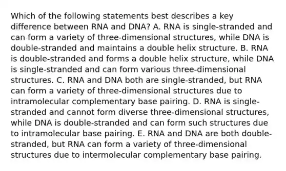 Which of the following statements best describes a key difference between RNA and DNA? A. RNA is single-stranded and can form a variety of three-dimensional structures, while DNA is double-stranded and maintains a double helix structure. B. RNA is double-stranded and forms a double helix structure, while DNA is single-stranded and can form various three-dimensional structures. C. RNA and DNA both are single-stranded, but RNA can form a variety of three-dimensional structures due to intramolecular complementary base pairing. D. RNA is single-stranded and cannot form diverse three-dimensional structures, while DNA is double-stranded and can form such structures due to intramolecular base pairing. E. RNA and DNA are both double-stranded, but RNA can form a variety of three-dimensional structures due to intermolecular complementary base pairing.