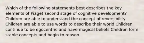 Which of the following statements best describes the key elements of Piaget second stage of cognitive development? Children are able to understand the concept of reversibility Children are able to use words to describe their world Children continue to be egocentric and have magical beliefs Children form stable concepts and begin to reason