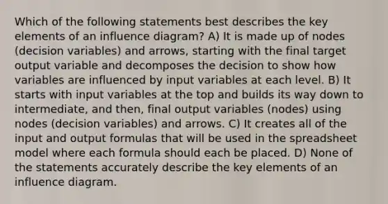 Which of the following statements best describes the key elements of an influence diagram? A) It is made up of nodes (decision variables) and arrows, starting with the final target output variable and decomposes the decision to show how variables are influenced by input variables at each level. B) It starts with input variables at the top and builds its way down to intermediate, and then, final output variables (nodes) using nodes (decision variables) and arrows. C) It creates all of the input and output formulas that will be used in the spreadsheet model where each formula should each be placed. D) None of the statements accurately describe the key elements of an influence diagram.