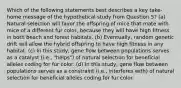 Which of the following statements best describes a key take-home message of the hypothetical study from Question 5? (a) Natural selection will favor the offspring of mice that mate with mice of a different fur color, because they will have high fitness in both beach and forest habitats. (b) Eventually, random genetic drift will allow the hybrid offspring to have high fitness in any habitat. (c) In this study, gene flow between populations serves as a catalyst (i.e., "helps") of natural selection for beneficial alleles coding for fur color. (d) In this study, gene flow between populations serves as a constraint (i.e., interferes with) of natural selection for beneficial alleles coding for fur color.