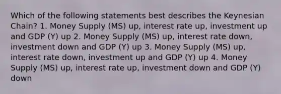 Which of the following statements best describes the Keynesian Chain? 1. Money Supply (MS) up, interest rate up, investment up and GDP (Y) up 2. Money Supply (MS) up, interest rate down, investment down and GDP (Y) up 3. Money Supply (MS) up, interest rate down, investment up and GDP (Y) up 4. Money Supply (MS) up, interest rate up, investment down and GDP (Y) down