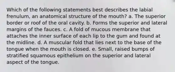 Which of the following statements best describes the labial frenulum, an anatomical structure of the mouth? a. The superior border or roof of the oral cavity. b. Forms the superior and lateral margins of the fauces. c. A fold of mucous membrane that attaches the inner surface of each lip to the gum and found at the midline. d. A muscular fold that lies next to the base of the tongue when the mouth is closed. e. Small, raised bumps of stratified squamous epithelium on the superior and lateral aspect of the tongue.