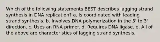 Which of the following statements BEST describes lagging strand synthesis in <a href='https://www.questionai.com/knowledge/kofV2VQU2J-dna-replication' class='anchor-knowledge'>dna replication</a>? a. Is coordinated with leading strand synthesis. b. Involves DNA polymerization in the 5' to 3' direction. c. Uses an RNA primer. d. Requires DNA ligase. e. All of the above are characteristics of lagging strand synthesis.