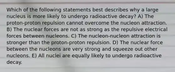 Which of the following statements best describes why a large nucleus is more likely to undergo radioactive decay? A) The proton-proton repulsion cannot overcome the nucleon attraction. B) The nuclear forces are not as strong as the repulsive electrical forces between nucleons. C) The nucleon-nucleon attraction is stronger than the proton-proton repulsion. D) The nuclear force between the nucleons are very strong and squeeze out other nucleons. E) All nuclei are equally likely to undergo radioactive decay.