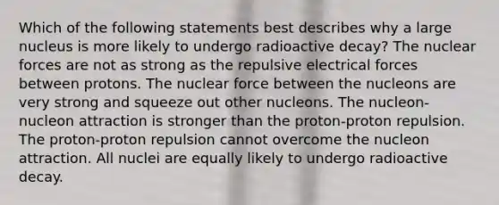 Which of the following statements best describes why a large nucleus is more likely to undergo radioactive decay? The nuclear forces are not as strong as the repulsive electrical forces between protons. The nuclear force between the nucleons are very strong and squeeze out other nucleons. The nucleon-nucleon attraction is stronger than the proton-proton repulsion. The proton-proton repulsion cannot overcome the nucleon attraction. All nuclei are equally likely to undergo radioactive decay.