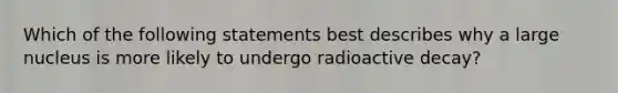 Which of the following statements best describes why a large nucleus is more likely to undergo radioactive decay?