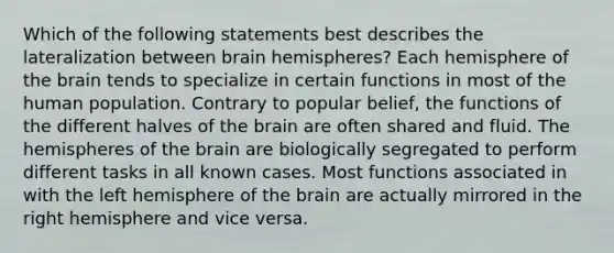 Which of the following statements best describes the lateralization between brain hemispheres? Each hemisphere of the brain tends to specialize in certain functions in most of the human population. Contrary to popular belief, the functions of the different halves of the brain are often shared and fluid. The hemispheres of the brain are biologically segregated to perform different tasks in all known cases. Most functions associated in with the left hemisphere of the brain are actually mirrored in the right hemisphere and vice versa.