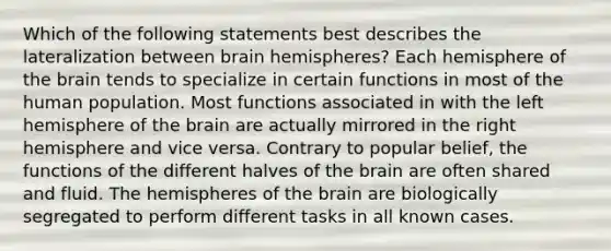 Which of the following statements best describes the lateralization between brain hemispheres? Each hemisphere of the brain tends to specialize in certain functions in most of the human population. Most functions associated in with the left hemisphere of the brain are actually mirrored in the right hemisphere and vice versa. Contrary to popular belief, the functions of the different halves of the brain are often shared and fluid. The hemispheres of the brain are biologically segregated to perform different tasks in all known cases.