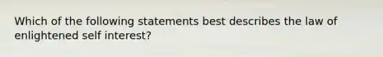 Which of the following statements best describes the law of enlightened self interest?