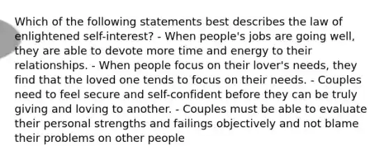 Which of the following statements best describes the law of enlightened self-interest? - When people's jobs are going well, they are able to devote more time and energy to their relationships. - When people focus on their lover's needs, they find that the loved one tends to focus on their needs. - Couples need to feel secure and self-confident before they can be truly giving and loving to another. - Couples must be able to evaluate their personal strengths and failings objectively and not blame their problems on other people