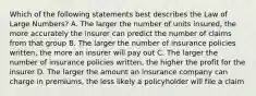 Which of the following statements best describes the Law of Large Numbers? A. The larger the number of units insured, the more accurately the insurer can predict the number of claims from that group B. The larger the number of insurance policies written, the more an insurer will pay out C. The larger the number of insurance policies written, the higher the profit for the insurer D. The larger the amount an insurance company can charge in premiums, the less likely a policyholder will file a claim