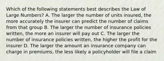 Which of the following statements best describes the Law of Large Numbers? A. The larger the number of units insured, the more accurately the insurer can predict the number of claims from that group B. The larger the number of insurance policies written, the more an insurer will pay out C. The larger the number of insurance policies written, the higher the profit for the insurer D. The larger the amount an insurance company can charge in premiums, the less likely a policyholder will file a claim