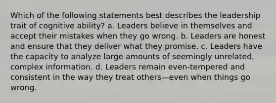 Which of the following statements best describes the leadership trait of cognitive ability? a. Leaders believe in themselves and accept their mistakes when they go wrong. b. Leaders are honest and ensure that they deliver what they promise. c. Leaders have the capacity to analyze large amounts of seemingly unrelated, complex information. d. Leaders remain even-tempered and consistent in the way they treat others—even when things go wrong.