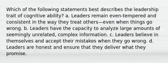 Which of the following statements best describes the leadership trait of cognitive ability? a. Leaders remain even-tempered and consistent in the way they treat others—even when things go wrong. b. Leaders have the capacity to analyze large amounts of seemingly unrelated, complex information. c. Leaders believe in themselves and accept their mistakes when they go wrong. d. Leaders are honest and ensure that they deliver what they promise.