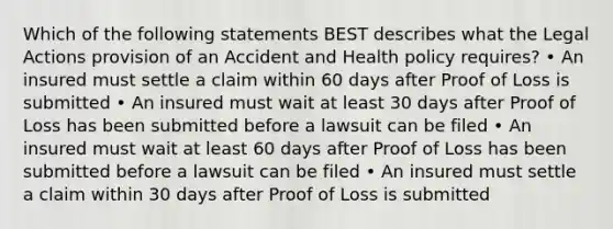 Which of the following statements BEST describes what the Legal Actions provision of an Accident and Health policy requires? • An insured must settle a claim within 60 days after Proof of Loss is submitted • An insured must wait at least 30 days after Proof of Loss has been submitted before a lawsuit can be filed • An insured must wait at least 60 days after Proof of Loss has been submitted before a lawsuit can be filed • An insured must settle a claim within 30 days after Proof of Loss is submitted