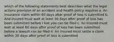 which of the following statements best describes what the legal actions provision of an accident and health policy requires a. An insurance claim within 60 days after proof of loss is submitted b. And insured must wait at least 30 days after proof of loss has been submitted before I lost you can be filed c. An insured must wait at least 60 days after proof of loss has been submitted before a lawsuit can be filed d. An insured must settle a claim within 30 days after proof of loss is submitted