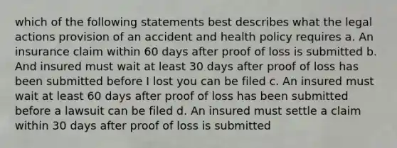 which of the following statements best describes what the legal actions provision of an accident and health policy requires a. An insurance claim within 60 days after proof of loss is submitted b. And insured must wait at least 30 days after proof of loss has been submitted before I lost you can be filed c. An insured must wait at least 60 days after proof of loss has been submitted before a lawsuit can be filed d. An insured must settle a claim within 30 days after proof of loss is submitted