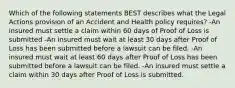 Which of the following statements BEST describes what the Legal Actions provision of an Accident and Health policy requires? -An insured must settle a claim within 60 days of Proof of Loss is submitted -An insured must wait at least 30 days after Proof of Loss has been submitted before a lawsuit can be filed. -An insured must wait at least 60 days after Proof of Loss has been submitted before a lawsuit can be filed. -An insured must settle a claim within 30 days after Proof of Loss is submitted.