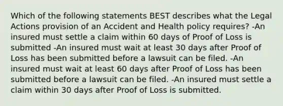 Which of the following statements BEST describes what the Legal Actions provision of an Accident and Health policy requires? -An insured must settle a claim within 60 days of Proof of Loss is submitted -An insured must wait at least 30 days after Proof of Loss has been submitted before a lawsuit can be filed. -An insured must wait at least 60 days after Proof of Loss has been submitted before a lawsuit can be filed. -An insured must settle a claim within 30 days after Proof of Loss is submitted.