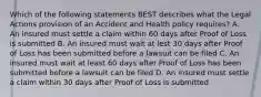 Which of the following statements BEST describes what the Legal Actions provision of an Accident and Health policy requires? A. An insured must settle a claim within 60 days after Proof of Loss is submitted B. An insured must wait at lest 30 days after Proof of Loss has been submitted before a lawsuit can be filed C. An insured must wait at least 60 days after Proof of Loss has been submitted before a lawsuit can be filed D. An insured must settle a claim within 30 days after Proof of Loss is submitted