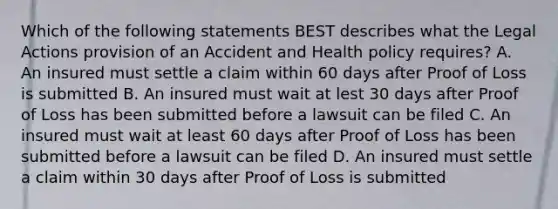 Which of the following statements BEST describes what the Legal Actions provision of an Accident and Health policy requires? A. An insured must settle a claim within 60 days after Proof of Loss is submitted B. An insured must wait at lest 30 days after Proof of Loss has been submitted before a lawsuit can be filed C. An insured must wait at least 60 days after Proof of Loss has been submitted before a lawsuit can be filed D. An insured must settle a claim within 30 days after Proof of Loss is submitted