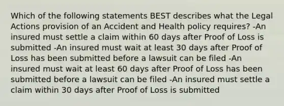 Which of the following statements BEST describes what the Legal Actions provision of an Accident and Health policy requires? -An insured must settle a claim within 60 days after Proof of Loss is submitted -An insured must wait at least 30 days after Proof of Loss has been submitted before a lawsuit can be filed -An insured must wait at least 60 days after Proof of Loss has been submitted before a lawsuit can be filed -An insured must settle a claim within 30 days after Proof of Loss is submitted