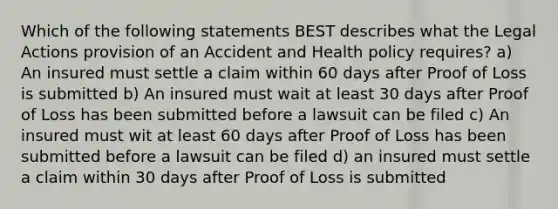 Which of the following statements BEST describes what the Legal Actions provision of an Accident and Health policy requires? a) An insured must settle a claim within 60 days after Proof of Loss is submitted b) An insured must wait at least 30 days after Proof of Loss has been submitted before a lawsuit can be filed c) An insured must wit at least 60 days after Proof of Loss has been submitted before a lawsuit can be filed d) an insured must settle a claim within 30 days after Proof of Loss is submitted