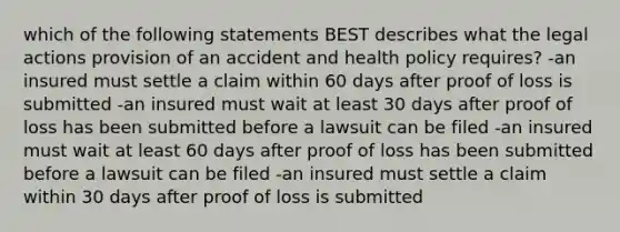 which of the following statements BEST describes what the legal actions provision of an accident and health policy requires? -an insured must settle a claim within 60 days after proof of loss is submitted -an insured must wait at least 30 days after proof of loss has been submitted before a lawsuit can be filed -an insured must wait at least 60 days after proof of loss has been submitted before a lawsuit can be filed -an insured must settle a claim within 30 days after proof of loss is submitted