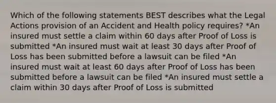 Which of the following statements BEST describes what the Legal Actions provision of an Accident and Health policy requires? *An insured must settle a claim within 60 days after Proof of Loss is submitted *An insured must wait at least 30 days after Proof of Loss has been submitted before a lawsuit can be filed *An insured must wait at least 60 days after Proof of Loss has been submitted before a lawsuit can be filed *An insured must settle a claim within 30 days after Proof of Loss is submitted