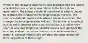 Which of the following statements best describes how the length of a skeletal muscle cell in vivo relates to the force it can generate? A. The longer a skeletal muscle cell is when it begins to contract, the stronger the force generation will be B. The shorter a skeletal muscle cell is when it begins to contract, the stronger the force generation will be C. The tension in a skeletal muscle cell is greatest when contractions occur at either very short or very long lengths D. Skeletal muscle cells generate the most force when the contraction occurs at an intermediate length E. Skeletal muscle cells generate the same amount of force, regardless of their length.