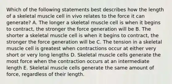 Which of the following statements best describes how the length of a skeletal muscle cell in vivo relates to the force it can generate? A. The longer a skeletal muscle cell is when it begins to contract, the stronger the force generation will be B. The shorter a skeletal muscle cell is when it begins to contract, the stronger the force generation will be C. The tension in a skeletal muscle cell is greatest when contractions occur at either very short or very long lengths D. Skeletal muscle cells generate the most force when the contraction occurs at an intermediate length E. Skeletal muscle cells generate the same amount of force, regardless of their length.