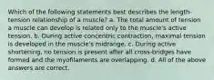 Which of the following statements best describes the length-tension relationship of a muscle? a. The total amount of tension a muscle can develop is related only to the muscle's active tension. b. During active concentric contraction, maximal tension is developed in the muscle's midrange. c. During active shortening, no tension is present after all cross-bridges have formed and the myofilaments are overlapping. d. All of the above answers are correct.