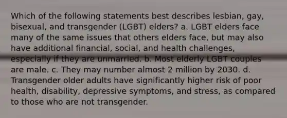 Which of the following statements best describes lesbian, gay, bisexual, and transgender (LGBT) elders? a. LGBT elders face many of the same issues that others elders face, but may also have additional financial, social, and health challenges, especially if they are unmarried. b. Most elderly LGBT couples are male. c. They may number almost 2 million by 2030. d. Transgender older adults have significantly higher risk of poor health, disability, depressive symptoms, and stress, as compared to those who are not transgender.