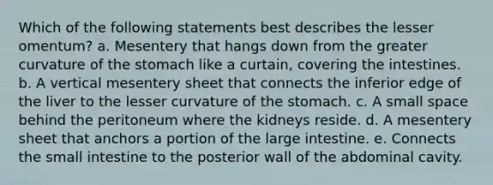 Which of the following statements best describes the lesser omentum? a. Mesentery that hangs down from the greater curvature of the stomach like a curtain, covering the intestines. b. A vertical mesentery sheet that connects the inferior edge of the liver to the lesser curvature of the stomach. c. A small space behind the peritoneum where the kidneys reside. d. A mesentery sheet that anchors a portion of the large intestine. e. Connects the small intestine to the posterior wall of the abdominal cavity.