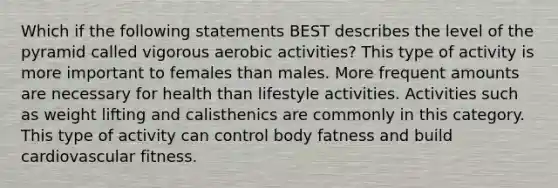 Which if the following statements BEST describes the level of the pyramid called vigorous aerobic activities? This type of activity is more important to females than males. More frequent amounts are necessary for health than lifestyle activities. Activities such as weight lifting and calisthenics are commonly in this category. This type of activity can control body fatness and build cardiovascular fitness.