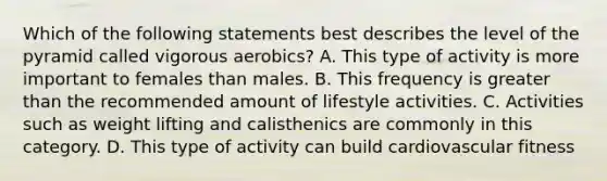 Which of the following statements best describes the level of the pyramid called vigorous aerobics? A. This type of activity is more important to females than males. B. This frequency is greater than the recommended amount of lifestyle activities. C. Activities such as weight lifting and calisthenics are commonly in this category. D. This type of activity can build cardiovascular fitness